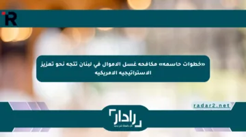 «خطوات حاسمة» مكافحة غسل الأموال في لبنان تتجه نحو تعزيز الاستراتيجية الأمريكية